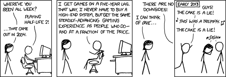 An XKCD comic from 2009. The following is a transcript copied from 'explainxkcd.com'. A person (megan) approaches another (cueball) who is playing a videogame on a PC. Megan: 'Where've you been all week?' Cueball: 'Playing Half-Life 2!' Megan: '...that came out in 2004.' Cueball: 'I get games on a five-year lag. That way, I never have to buy a high-end system, but get the same steadily-advancing gaming experience as people who do - and at a fraction of the price. There are no downsides!' Megan: 'I can think of one...' The next panel cuts to early 2013, showing cueball running to Megan and another person, clearly excited, waving their arms in the air. The caption on this frame reads 'Early 2013.' - we have skipped ahead from 2009 to 2013. Cueball says: 'Guys! The cake is a lie!' [Musical notes surround an italic line, suggesting Cueball is singing.] Cueball continues, singing: 'This was a triumph.', then 'The cake is a lie!' Megan and a Friend: 'Sigh'